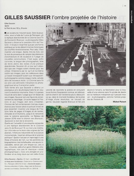 <p><strong>Michel Poivert | Art Press | Février 2019 | p. 93</strong><br class='manualbr' /><i>Gilles Saussier, L'ombre projetée de l'histoire</i></p>
<p><i>Spolia n'est pas un reportage ni une thèse d'histoire de l'art; sur les pointillés du biographème s'est échafaudée une œuvre inclassable, servie par une langue qui, peu à peu s'invente, celle d'un genre littéraire photographique, non pas le classique "essai photographique", mais une plongée en profondeur et au long cours qui est celle d'une volonté de rejoindre la poésie en conjurant toute forme d'expression connue, en rebroussant le chemin de l'existence pour y découvrir ce qui, dans le moment fondateur de la prise d'image d'une révolution se trouvait en germe.</i></p>